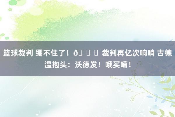 篮球裁判 绷不住了！😂裁判再亿次响哨 古德温抱头：沃德发！哦买噶！