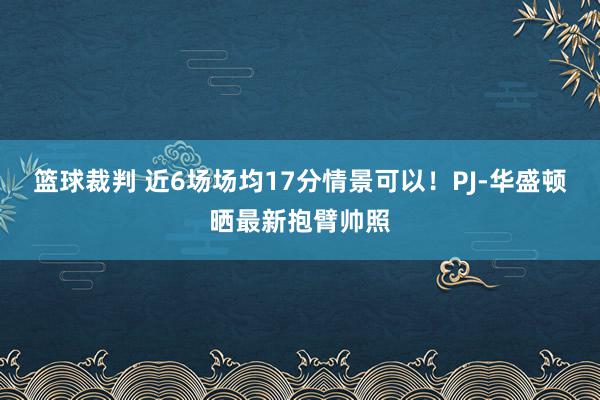 篮球裁判 近6场场均17分情景可以！PJ-华盛顿晒最新抱臂帅照