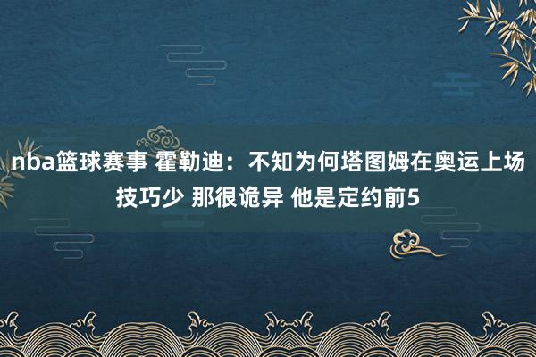 nba篮球赛事 霍勒迪：不知为何塔图姆在奥运上场技巧少 那很诡异 他是定约前5