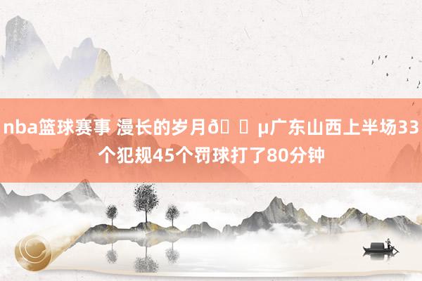 nba篮球赛事 漫长的岁月😵广东山西上半场33个犯规45个罚球打了80分钟