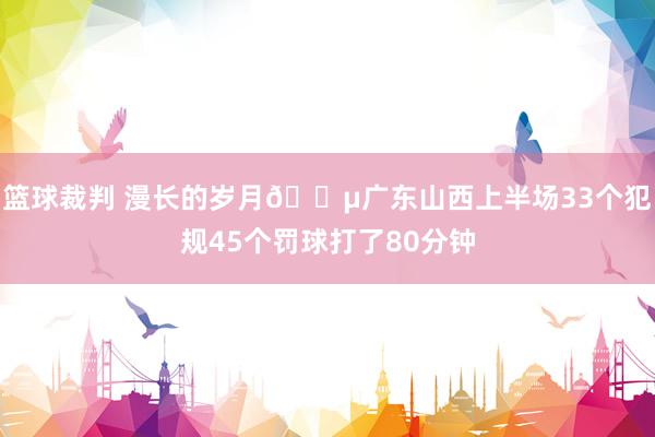 篮球裁判 漫长的岁月😵广东山西上半场33个犯规45个罚球打了80分钟