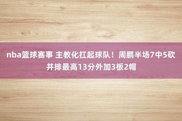 nba篮球赛事 主教化扛起球队！周鹏半场7中5砍并排最高13分外加3板2帽