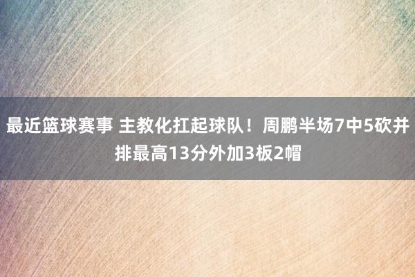 最近篮球赛事 主教化扛起球队！周鹏半场7中5砍并排最高13分外加3板2帽