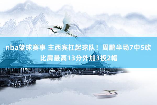 nba篮球赛事 主西宾扛起球队！周鹏半场7中5砍比肩最高13分外加3板2帽