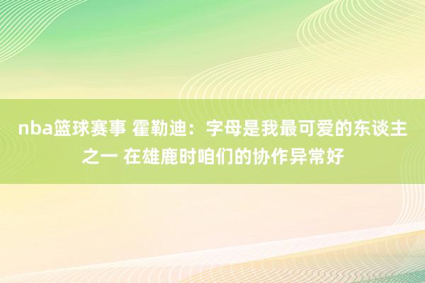 nba篮球赛事 霍勒迪：字母是我最可爱的东谈主之一 在雄鹿时咱们的协作异常好