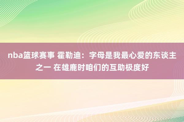 nba篮球赛事 霍勒迪：字母是我最心爱的东谈主之一 在雄鹿时咱们的互助极度好