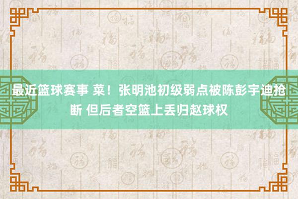 最近篮球赛事 菜！张明池初级弱点被陈彭宇迪抢断 但后者空篮上丢归赵球权