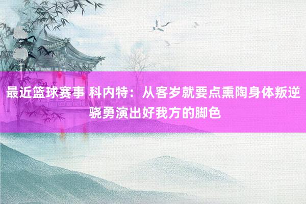 最近篮球赛事 科内特：从客岁就要点熏陶身体叛逆 骁勇演出好我方的脚色