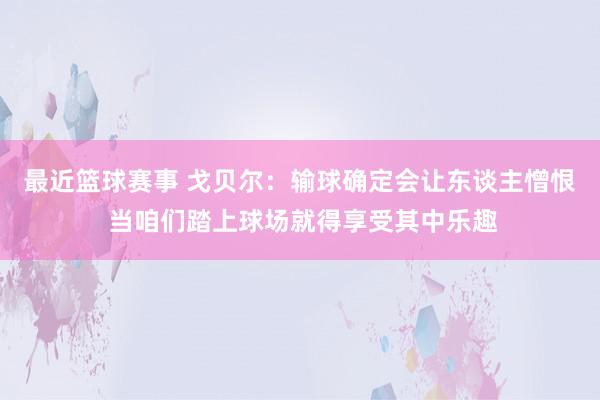 最近篮球赛事 戈贝尔：输球确定会让东谈主憎恨 当咱们踏上球场就得享受其中乐趣