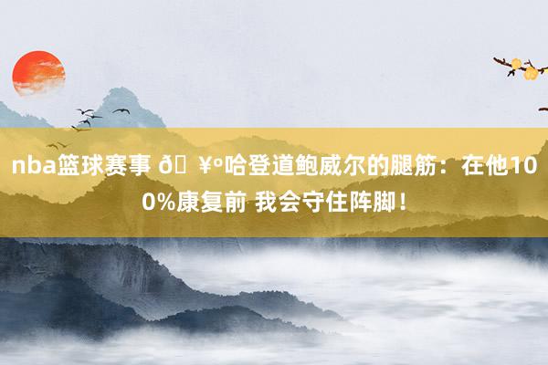 nba篮球赛事 🥺哈登道鲍威尔的腿筋：在他100%康复前 我会守住阵脚！