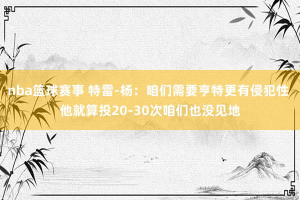 nba篮球赛事 特雷-杨：咱们需要亨特更有侵犯性 他就算投20-30次咱们也没见地