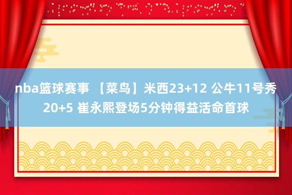 nba篮球赛事 【菜鸟】米西23+12 公牛11号秀20+5 崔永熙登场5分钟得益活命首球