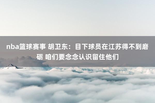 nba篮球赛事 胡卫东：目下球员在江苏得不到磨砺 咱们要念念认识留住他们