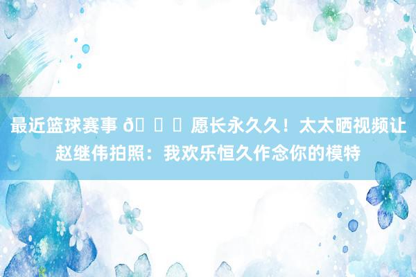 最近篮球赛事 😁愿长永久久！太太晒视频让赵继伟拍照：我欢乐恒久作念你的模特