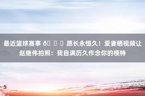 最近篮球赛事 😁愿长永恒久！爱妻晒视频让赵继伟拍照：我自满历久作念你的模特