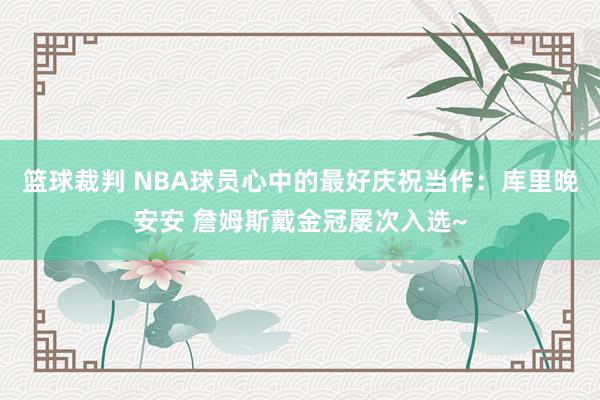 篮球裁判 NBA球员心中的最好庆祝当作：库里晚安安 詹姆斯戴金冠屡次入选~