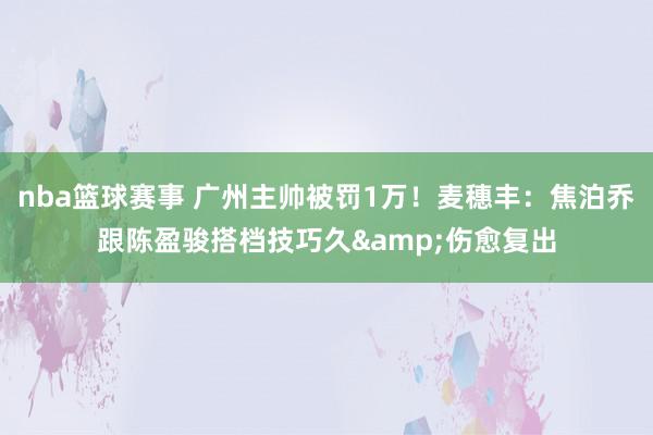 nba篮球赛事 广州主帅被罚1万！麦穗丰：焦泊乔跟陈盈骏搭档技巧久&伤愈复出