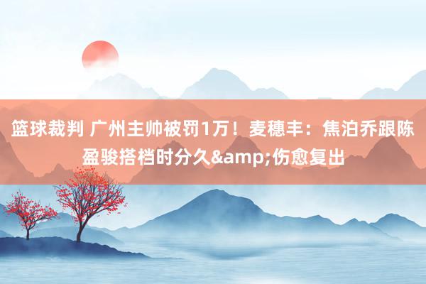 篮球裁判 广州主帅被罚1万！麦穗丰：焦泊乔跟陈盈骏搭档时分久&伤愈复出