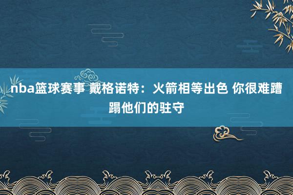 nba篮球赛事 戴格诺特：火箭相等出色 你很难蹧蹋他们的驻守