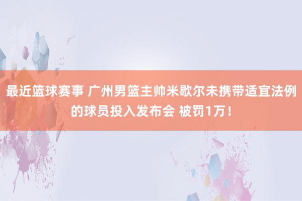 最近篮球赛事 广州男篮主帅米歇尔未携带适宜法例的球员投入发布会 被罚1万！