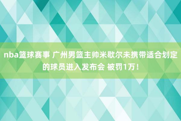 nba篮球赛事 广州男篮主帅米歇尔未携带适合划定的球员进入发布会 被罚1万！