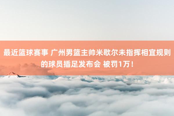 最近篮球赛事 广州男篮主帅米歇尔未指挥相宜规则的球员插足发布会 被罚1万！