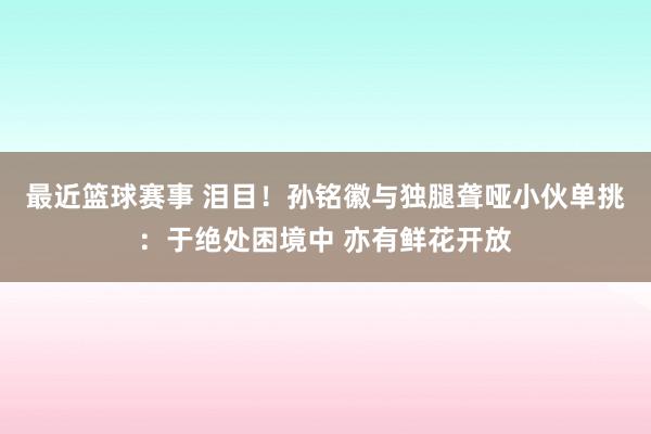 最近篮球赛事 泪目！孙铭徽与独腿聋哑小伙单挑：于绝处困境中 亦有鲜花开放