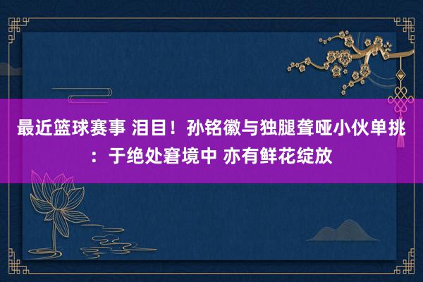 最近篮球赛事 泪目！孙铭徽与独腿聋哑小伙单挑：于绝处窘境中 亦有鲜花绽放