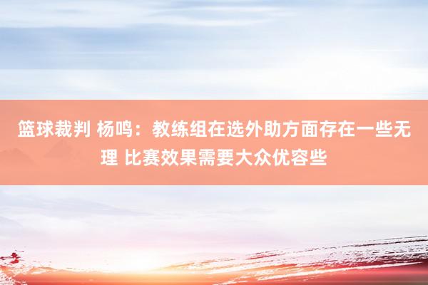 篮球裁判 杨鸣：教练组在选外助方面存在一些无理 比赛效果需要大众优容些