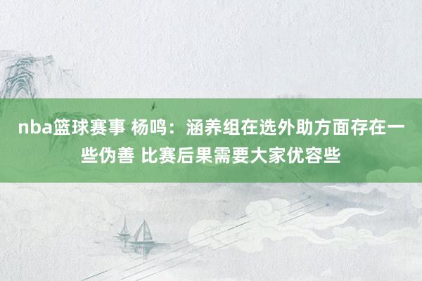 nba篮球赛事 杨鸣：涵养组在选外助方面存在一些伪善 比赛后果需要大家优容些