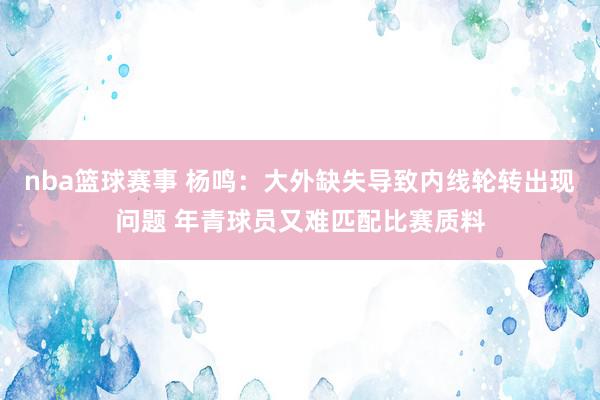 nba篮球赛事 杨鸣：大外缺失导致内线轮转出现问题 年青球员又难匹配比赛质料