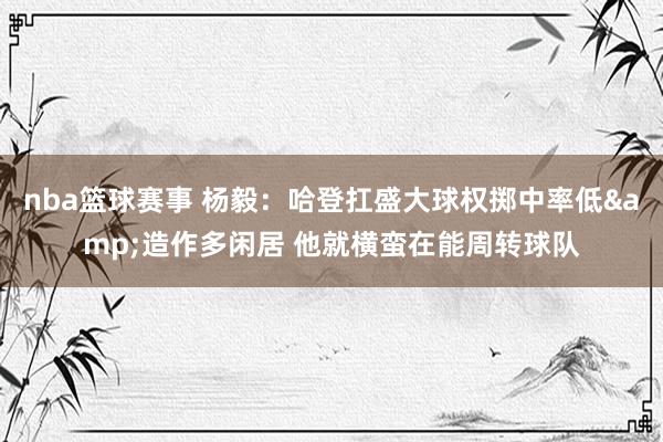 nba篮球赛事 杨毅：哈登扛盛大球权掷中率低&造作多闲居 他就横蛮在能周转球队