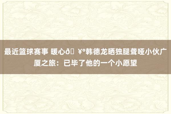 最近篮球赛事 暖心🥰韩德龙晒独腿聋哑小伙广厦之旅：已毕了他的一个小愿望