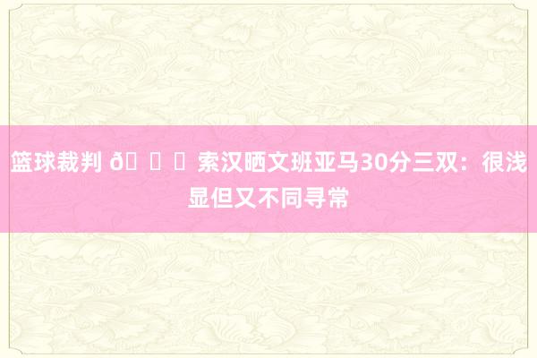 篮球裁判 👀索汉晒文班亚马30分三双：很浅显但又不同寻常