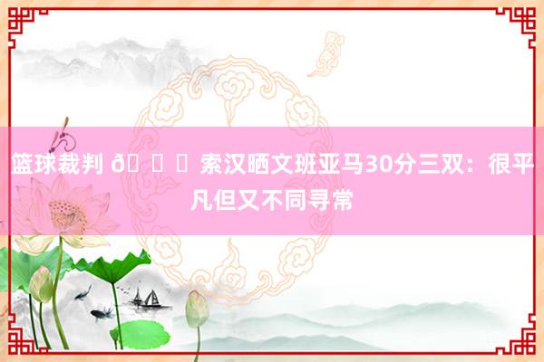 篮球裁判 👀索汉晒文班亚马30分三双：很平凡但又不同寻常