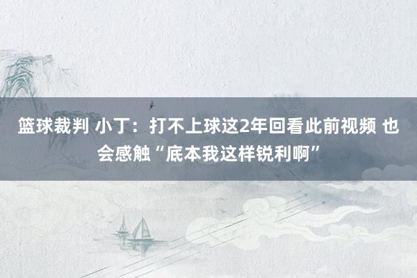 篮球裁判 小丁：打不上球这2年回看此前视频 也会感触“底本我这样锐利啊”