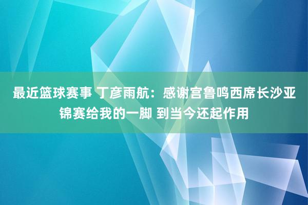 最近篮球赛事 丁彦雨航：感谢宫鲁鸣西席长沙亚锦赛给我的一脚 到当今还起作用