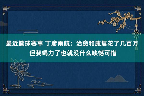 最近篮球赛事 丁彦雨航：治愈和康复花了几百万 但我竭力了也就没什么缺憾可惜