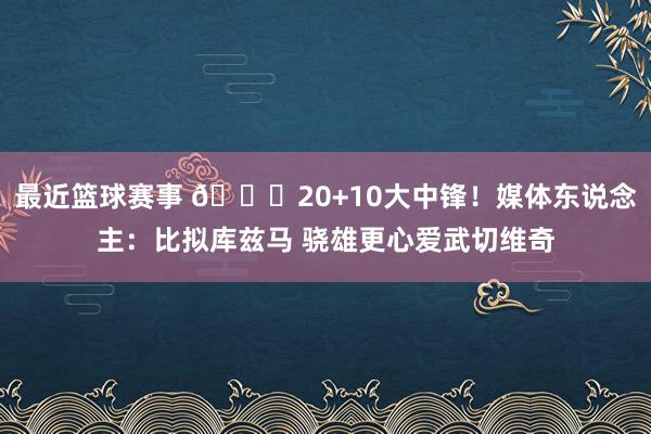 最近篮球赛事 😋20+10大中锋！媒体东说念主：比拟库兹马 骁雄更心爱武切维奇