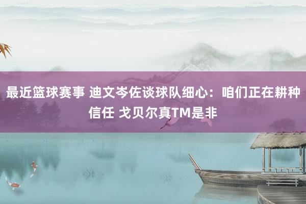 最近篮球赛事 迪文岑佐谈球队细心：咱们正在耕种信任 戈贝尔真TM是非