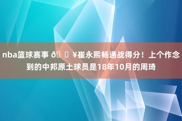 nba篮球赛事 🔥崔永熙畅通战得分！上个作念到的中邦原土球员是18年10月的周琦