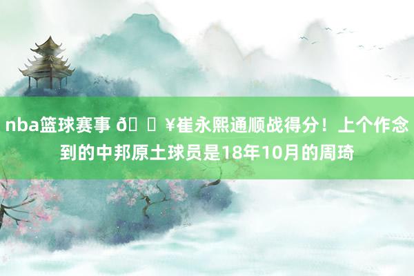 nba篮球赛事 🔥崔永熙通顺战得分！上个作念到的中邦原土球员是18年10月的周琦