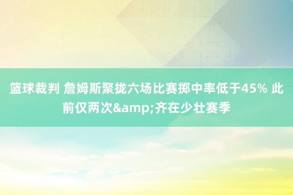 篮球裁判 詹姆斯聚拢六场比赛掷中率低于45% 此前仅两次&齐在少壮赛季