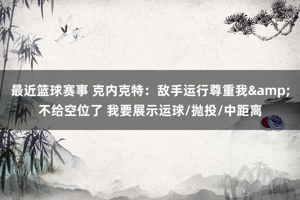 最近篮球赛事 克内克特：敌手运行尊重我&不给空位了 我要展示运球/抛投/中距离