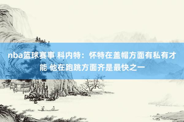 nba篮球赛事 科内特：怀特在盖帽方面有私有才能 他在跑跳方面齐是最快之一