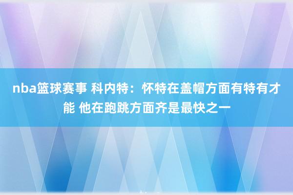 nba篮球赛事 科内特：怀特在盖帽方面有特有才能 他在跑跳方面齐是最快之一