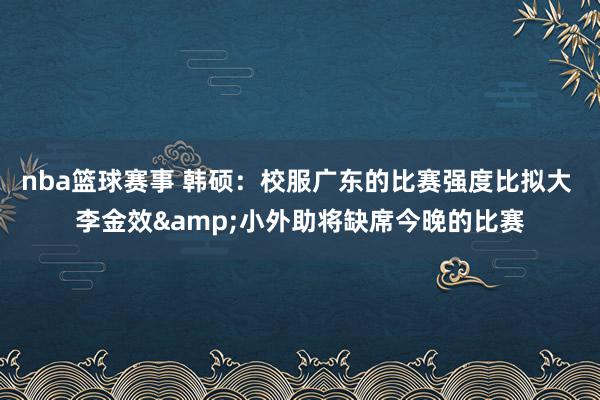 nba篮球赛事 韩硕：校服广东的比赛强度比拟大 李金效&小外助将缺席今晚的比赛