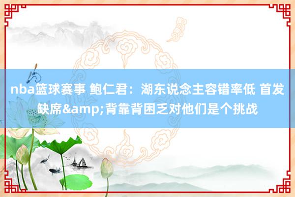 nba篮球赛事 鲍仁君：湖东说念主容错率低 首发缺席&背靠背困乏对他们是个挑战