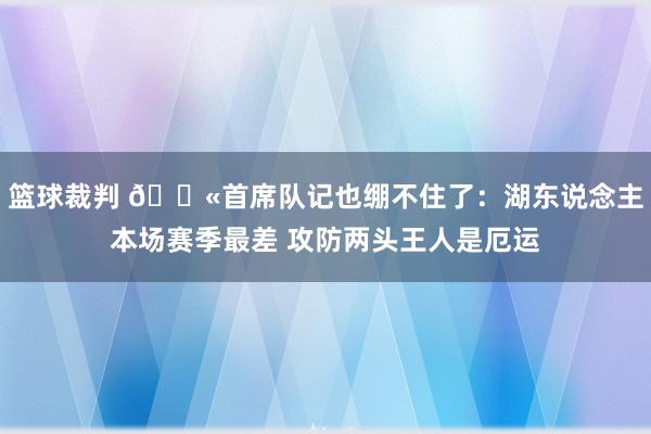 篮球裁判 😫首席队记也绷不住了：湖东说念主本场赛季最差 攻防两头王人是厄运