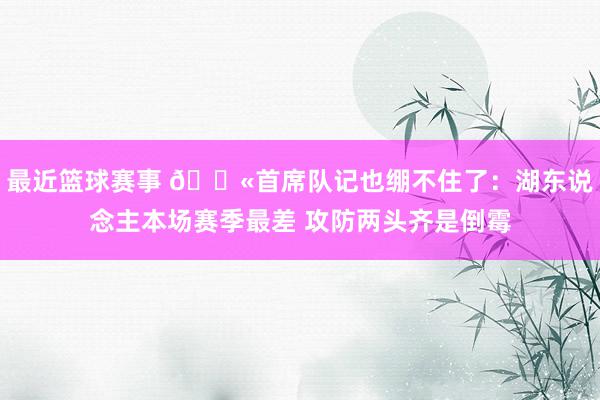 最近篮球赛事 😫首席队记也绷不住了：湖东说念主本场赛季最差 攻防两头齐是倒霉